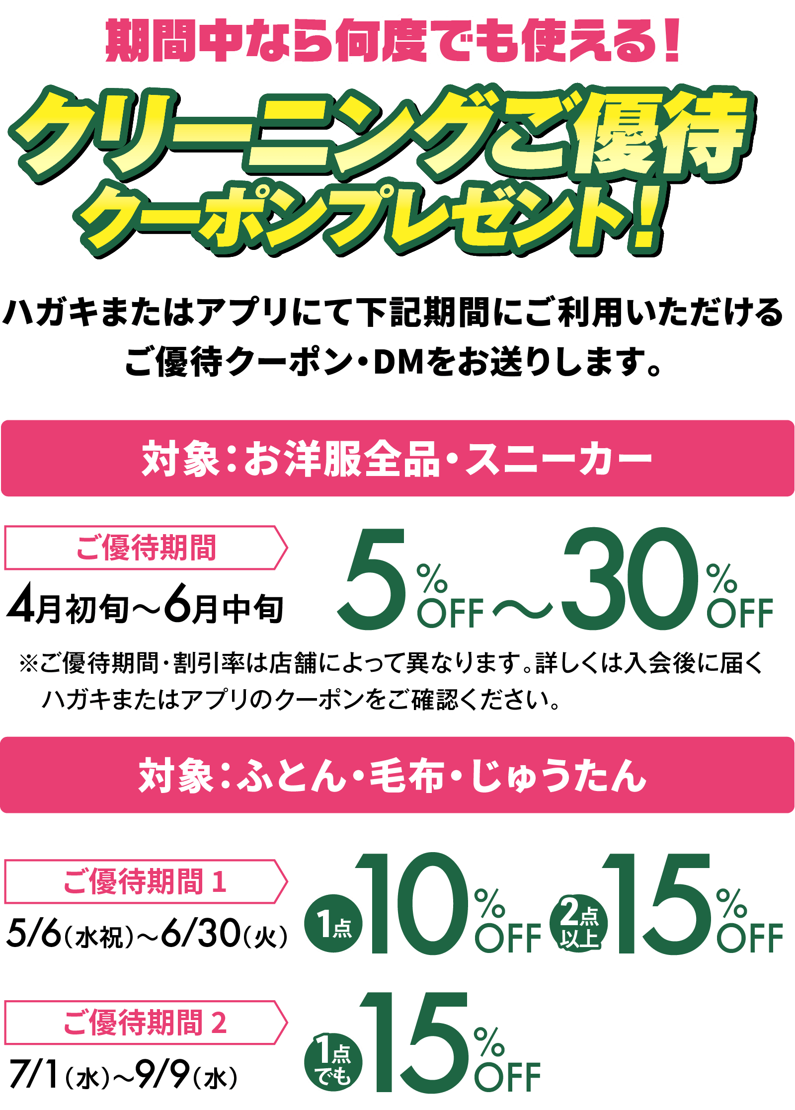 期間中なら何度でも使える！クリーニングご優待クーポンプレゼント！ハガキまたはアプリにて下記期間にご利用いただけるご優待クーポン・DMをお送りします。対象：お洋服全品・スニーカー ご優待期間 4月初旬〜6月中旬 5％OFF〜30％OFF ※ご優待期間・割引率は店舗によって異なります。詳しくは入会後に届くハガキまたはアプリのクーポンをご確認ください。対象：ふとん・毛布・じゅうたん ご優待期間1 5/6（水祝）〜6/30（火） 1点 10％OFF 2点以上 15％OFF ご優待期間2 7/1（水）〜9/9（水） 1点でも 15％OFF